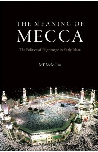 The Meaning of Mecca - The Politics of Pilgrimage in Early Islam